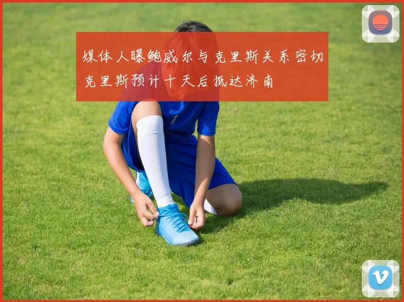 媒体人曝鲍威尔与克里斯关系密切克里斯预计十天后抵达济南