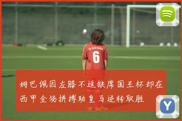 姆巴佩因左膝不适缺席国王杯却在西甲全场拼搏助皇马逆转取胜