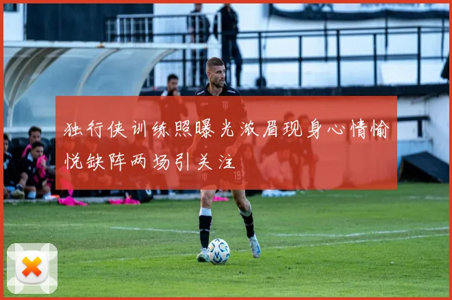 独行侠训练照曝光浓眉现身心情愉悦缺阵两场引关注