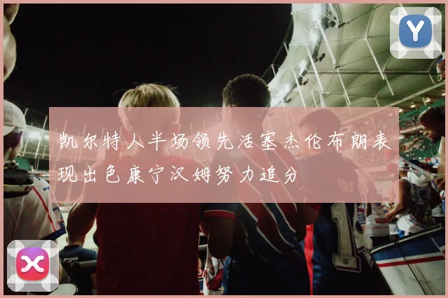 凯尔特人半场领先活塞杰伦布朗表现出色康宁汉姆努力追分