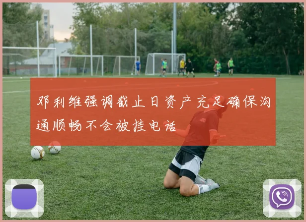 邓利维强调截止日资产充足确保沟通顺畅不会被挂电话