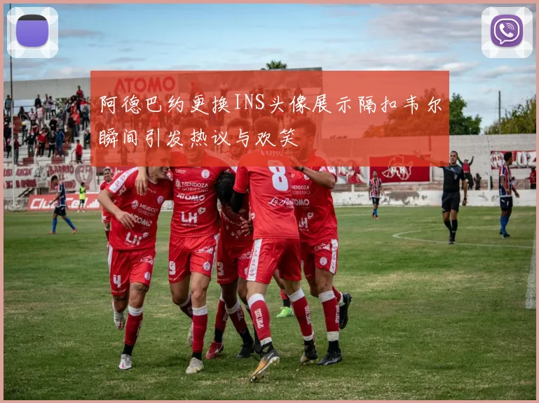阿德巴约更换INS头像展示隔扣韦尔瞬间引发热议与欢笑