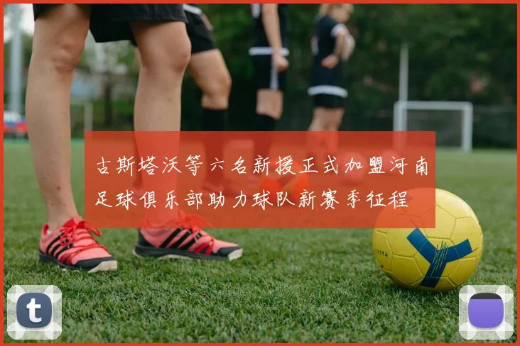古斯塔沃等六名新援正式加盟河南足球俱乐部助力球队新赛季征程