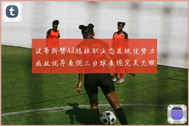 波蒂斯赞AJ格林职业态度极佳努力成就优异表现三分球表现完美无瑕