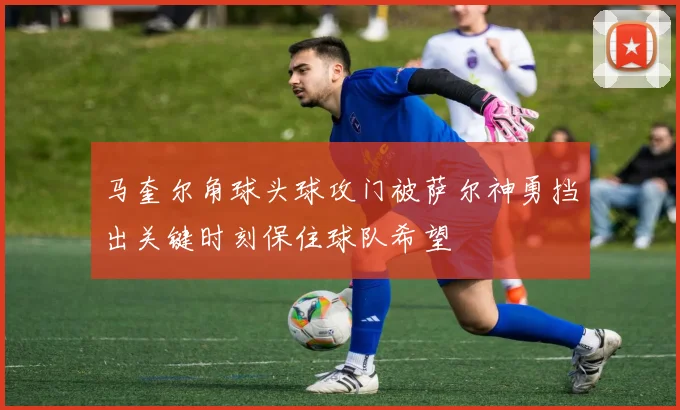 马奎尔角球头球攻门被萨尔神勇挡出关键时刻保住球队希望