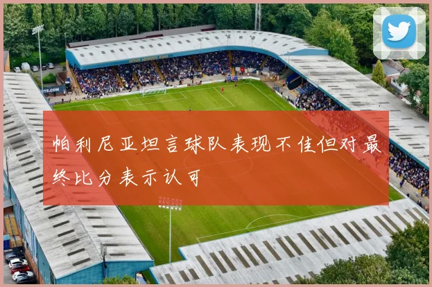 帕利尼亚坦言球队表现不佳但对最终比分表示认可