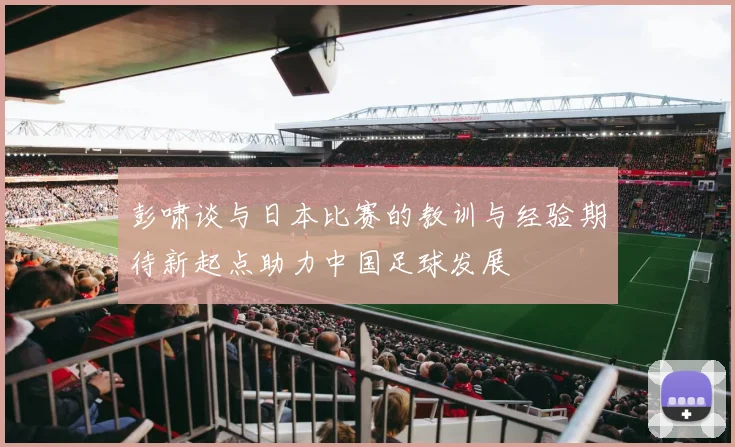 彭啸谈与日本比赛的教训与经验期待新起点助力中国足球发展