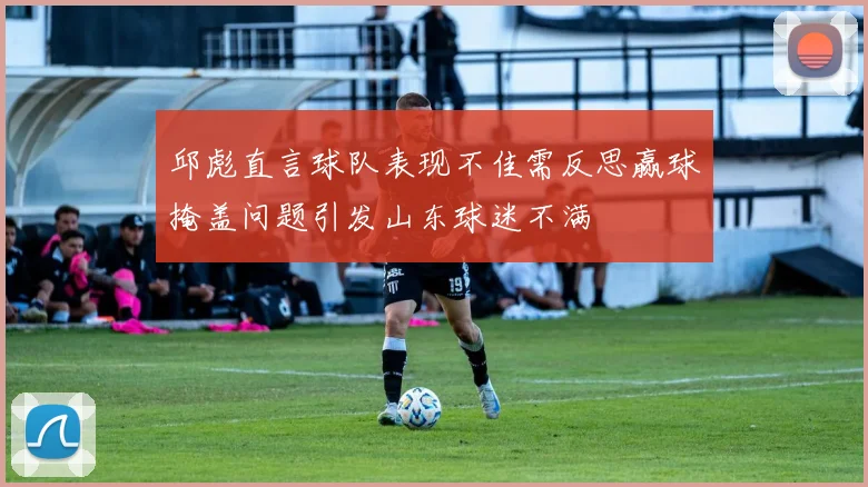 邱彪直言球队表现不佳需反思赢球掩盖问题引发山东球迷不满