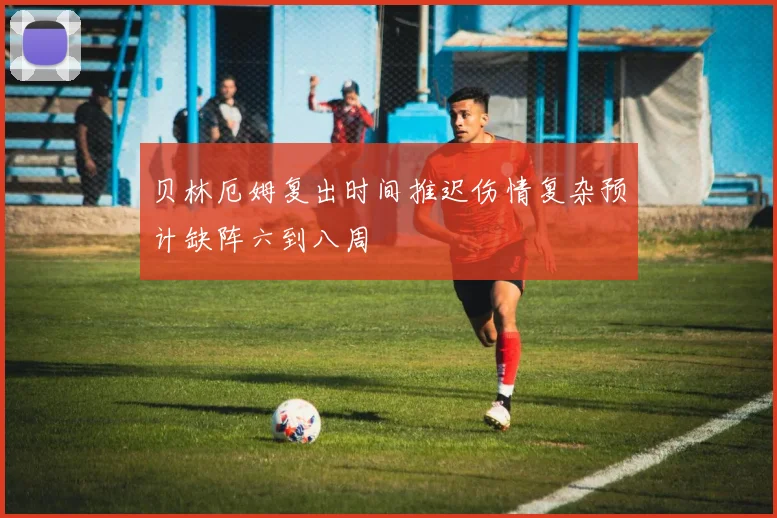 贝林厄姆复出时间推迟伤情复杂预计缺阵六到八周