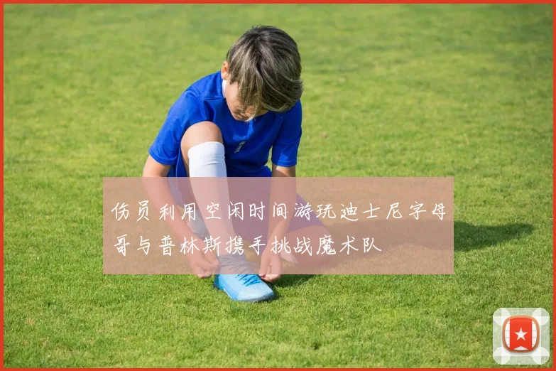 伤员利用空闲时间游玩迪士尼字母哥与普林斯携手挑战魔术队