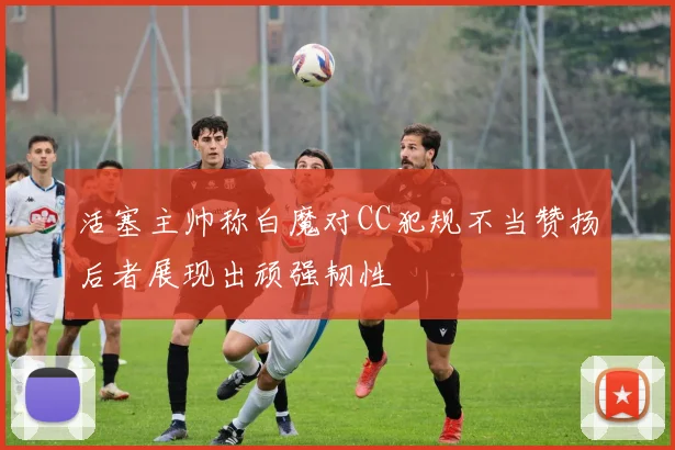 活塞主帅称白魔对CC犯规不当赞扬后者展现出顽强韧性