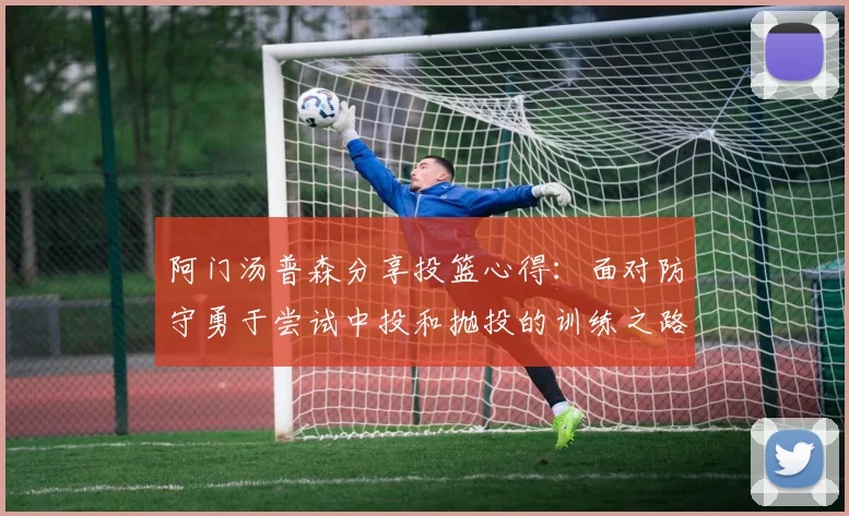 阿门汤普森分享投篮心得：面对防守勇于尝试中投和抛投的训练之路